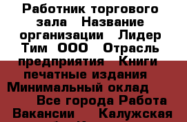 Работник торгового зала › Название организации ­ Лидер Тим, ООО › Отрасль предприятия ­ Книги, печатные издания › Минимальный оклад ­ 18 000 - Все города Работа » Вакансии   . Калужская обл.,Калуга г.